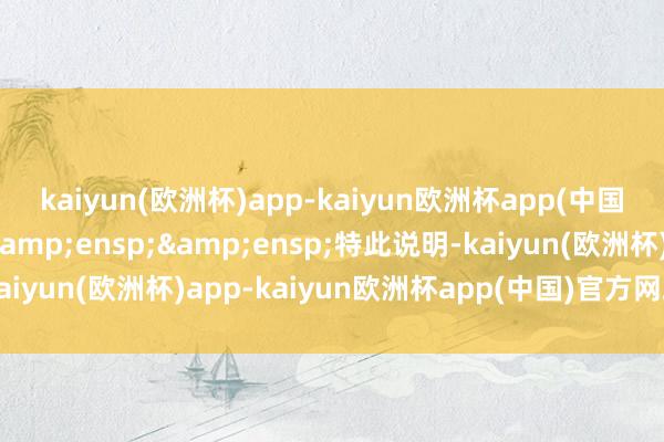 kaiyun(欧洲杯)app-kaiyun欧洲杯app(中国)官方网站-登录入口&ensp;&ensp;特此说明-kaiyun(欧洲杯)app-kaiyun欧洲杯app(中国)官方网站-登录入口