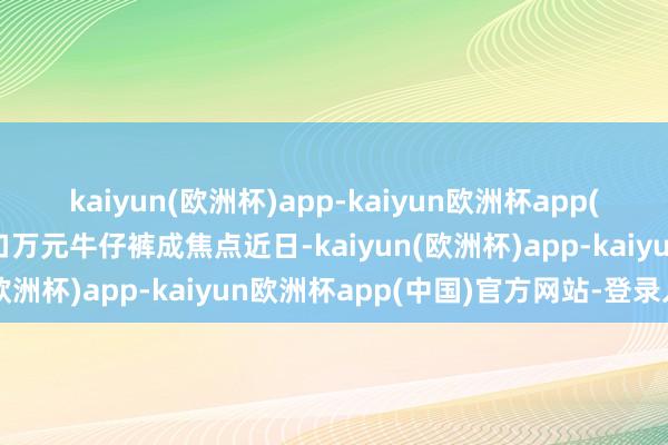 kaiyun(欧洲杯)app-kaiyun欧洲杯app(中国)官方网站-登录入口万元牛仔裤成焦点近日-kaiyun(欧洲杯)app-kaiyun欧洲杯app(中国)官方网站-登录入口