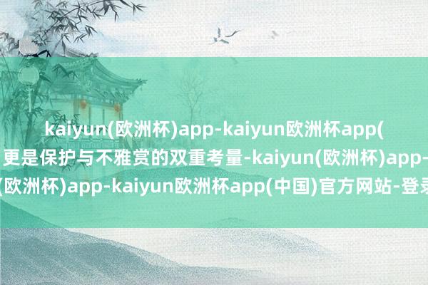 kaiyun(欧洲杯)app-kaiyun欧洲杯app(中国)官方网站-登录入口更是保护与不雅赏的双重考量-kaiyun(欧洲杯)app-kaiyun欧洲杯app(中国)官方网站-登录入口