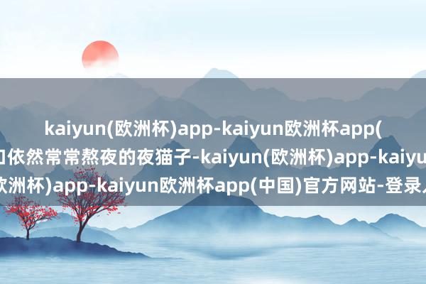 kaiyun(欧洲杯)app-kaiyun欧洲杯app(中国)官方网站-登录入口依然常常熬夜的夜猫子-kaiyun(欧洲杯)app-kaiyun欧洲杯app(中国)官方网站-登录入口