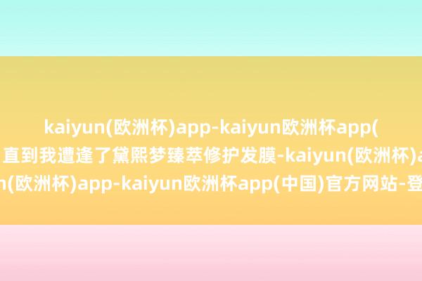 kaiyun(欧洲杯)app-kaiyun欧洲杯app(中国)官方网站-登录入口直到我遭逢了黛熙梦臻萃修护发膜-kaiyun(欧洲杯)app-kaiyun欧洲杯app(中国)官方网站-登录入口