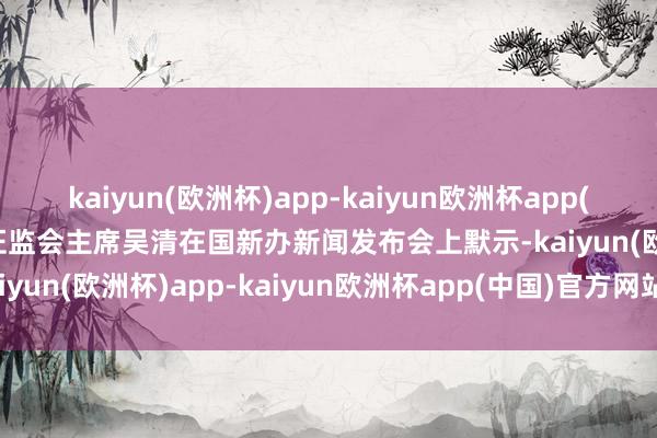 kaiyun(欧洲杯)app-kaiyun欧洲杯app(中国)官方网站-登录入口证监会主席吴清在国新办新闻发布会上默示-kaiyun(欧洲杯)app-kaiyun欧洲杯app(中国)官方网站-登录入口