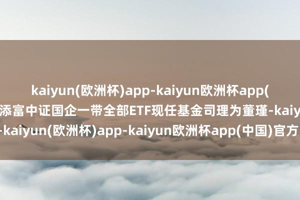 kaiyun(欧洲杯)app-kaiyun欧洲杯app(中国)官方网站-登录入口添富中证国企一带全部ETF现任基金司理为董瑾-kaiyun(欧洲杯)app-kaiyun欧洲杯app(中国)官方网站-登录入口