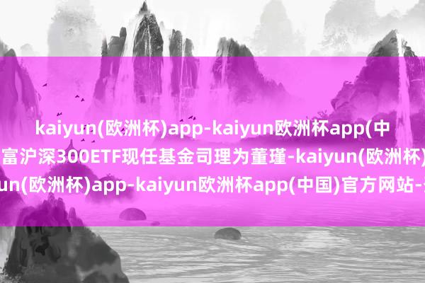 kaiyun(欧洲杯)app-kaiyun欧洲杯app(中国)官方网站-登录入口添富沪深300ETF现任基金司理为董瑾-kaiyun(欧洲杯)app-kaiyun欧洲杯app(中国)官方网站-登录入口