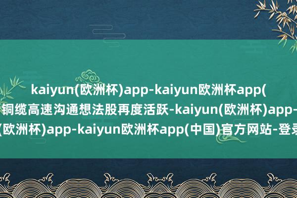 kaiyun(欧洲杯)app-kaiyun欧洲杯app(中国)官方网站-登录入口铜缆高速沟通想法股再度活跃-kaiyun(欧洲杯)app-kaiyun欧洲杯app(中国)官方网站-登录入口