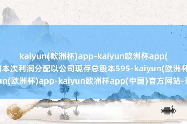 kaiyun(欧洲杯)app-kaiyun欧洲杯app(中国)官方网站-登录入口本次利润分配以公司现存总股本595-kaiyun(欧洲杯)app-kaiyun欧洲杯app(中国)官方网站-登录入口