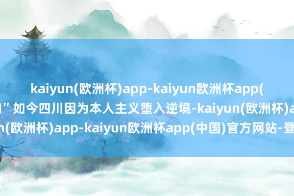 kaiyun(欧洲杯)app-kaiyun欧洲杯app(中国)官方网站-登录入口”如今四川因为本人主义堕入逆境-kaiyun(欧洲杯)app-kaiyun欧洲杯app(中国)官方网站-登录入口