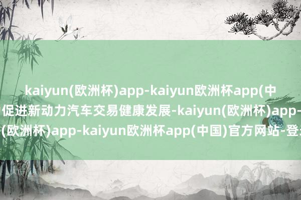kaiyun(欧洲杯)app-kaiyun欧洲杯app(中国)官方网站-登录入口　　为促进新动力汽车交易健康发展-kaiyun(欧洲杯)app-kaiyun欧洲杯app(中国)官方网站-登录入口
