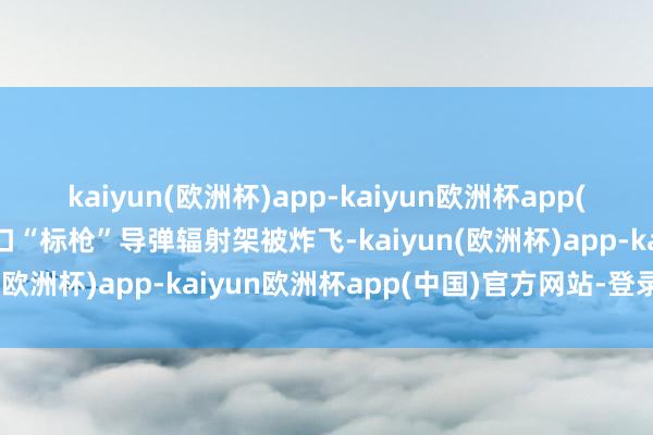kaiyun(欧洲杯)app-kaiyun欧洲杯app(中国)官方网站-登录入口“标枪”导弹辐射架被炸飞-kaiyun(欧洲杯)app-kaiyun欧洲杯app(中国)官方网站-登录入口