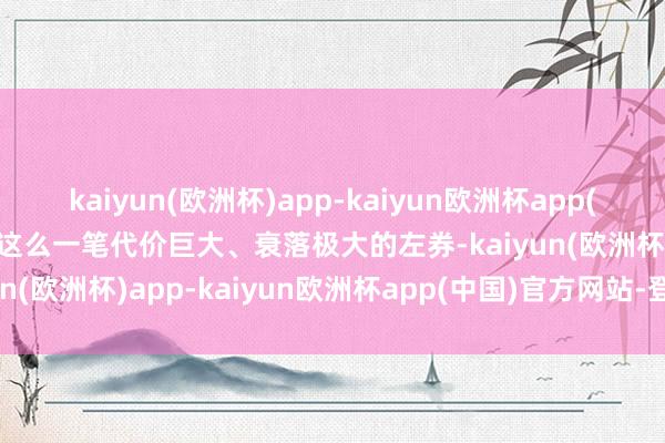 kaiyun(欧洲杯)app-kaiyun欧洲杯app(中国)官方网站-登录入口这么一笔代价巨大、衰落极大的左券-kaiyun(欧洲杯)app-kaiyun欧洲杯app(中国)官方网站-登录入口