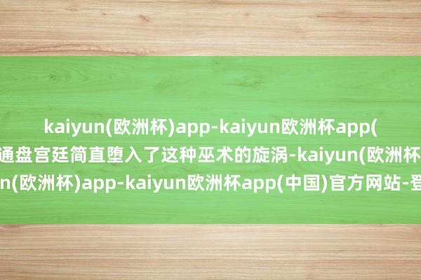 kaiyun(欧洲杯)app-kaiyun欧洲杯app(中国)官方网站-登录入口通盘宫廷简直堕入了这种巫术的旋涡-kaiyun(欧洲杯)app-kaiyun欧洲杯app(中国)官方网站-登录入口