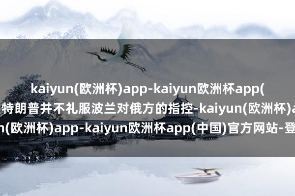 kaiyun(欧洲杯)app-kaiyun欧洲杯app(中国)官方网站-登录入口特朗普并不礼服波兰对俄方的指控-kaiyun(欧洲杯)app-kaiyun欧洲杯app(中国)官方网站-登录入口