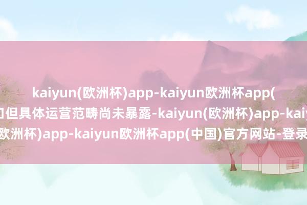 kaiyun(欧洲杯)app-kaiyun欧洲杯app(中国)官方网站-登录入口但具体运营范畴尚未暴露-kaiyun(欧洲杯)app-kaiyun欧洲杯app(中国)官方网站-登录入口