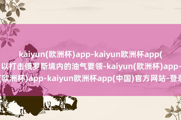 kaiyun(欧洲杯)app-kaiyun欧洲杯app(中国)官方网站-登录入口以打击俄罗斯境内的油气要领-kaiyun(欧洲杯)app-kaiyun欧洲杯app(中国)官方网站-登录入口