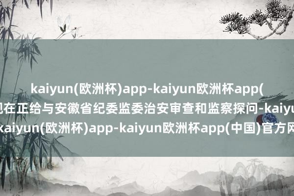 kaiyun(欧洲杯)app-kaiyun欧洲杯app(中国)官方网站-登录入口现在正给与安徽省纪委监委治安审查和监察探问-kaiyun(欧洲杯)app-kaiyun欧洲杯app(中国)官方网站-登录入口
