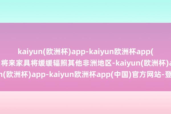kaiyun(欧洲杯)app-kaiyun欧洲杯app(中国)官方网站-登录入口将来家具将缓缓辐照其他非洲地区-kaiyun(欧洲杯)app-kaiyun欧洲杯app(中国)官方网站-登录入口