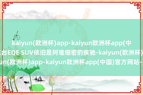 kaiyun(欧洲杯)app-kaiyun欧洲杯app(中国)官方网站-登录入口这台EQE SUV依旧是阿谁细密的疾驰-kaiyun(欧洲杯)app-kaiyun欧洲杯app(中国)官方网站-登录入口