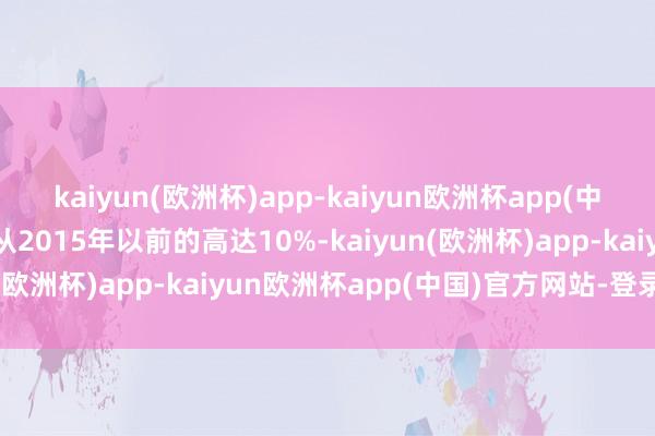 kaiyun(欧洲杯)app-kaiyun欧洲杯app(中国)官方网站-登录入口从2015年以前的高达10%-kaiyun(欧洲杯)app-kaiyun欧洲杯app(中国)官方网站-登录入口