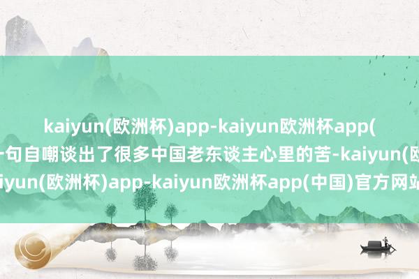 kaiyun(欧洲杯)app-kaiyun欧洲杯app(中国)官方网站-登录入口一句自嘲谈出了很多中国老东谈主心里的苦-kaiyun(欧洲杯)app-kaiyun欧洲杯app(中国)官方网站-登录入口