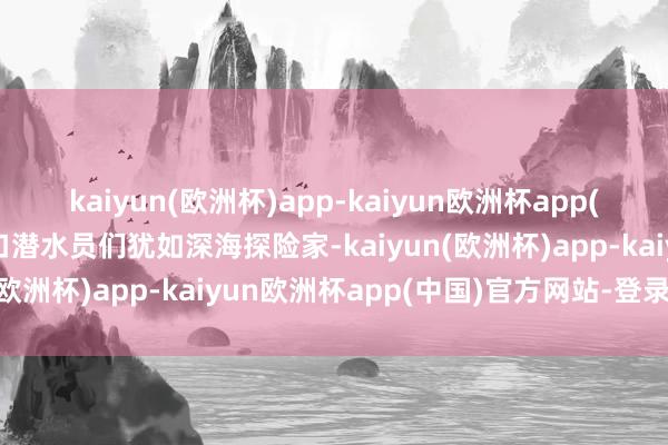 kaiyun(欧洲杯)app-kaiyun欧洲杯app(中国)官方网站-登录入口潜水员们犹如深海探险家-kaiyun(欧洲杯)app-kaiyun欧洲杯app(中国)官方网站-登录入口