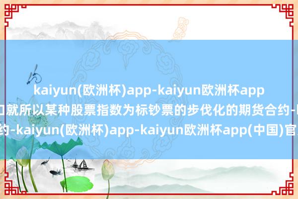 kaiyun(欧洲杯)app-kaiyun欧洲杯app(中国)官方网站-登录入口就所以某种股票指数为标钞票的步伐化的期货合约-kaiyun(欧洲杯)app-kaiyun欧洲杯app(中国)官方网站-登录入口