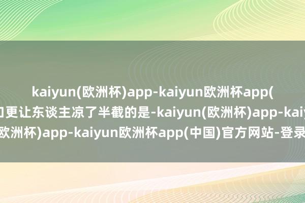 kaiyun(欧洲杯)app-kaiyun欧洲杯app(中国)官方网站-登录入口更让东谈主凉了半截的是-kaiyun(欧洲杯)app-kaiyun欧洲杯app(中国)官方网站-登录入口