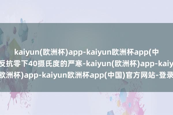 kaiyun(欧洲杯)app-kaiyun欧洲杯app(中国)官方网站-登录入口能反抗零下40摄氏度的严寒-kaiyun(欧洲杯)app-kaiyun欧洲杯app(中国)官方网站-登录入口