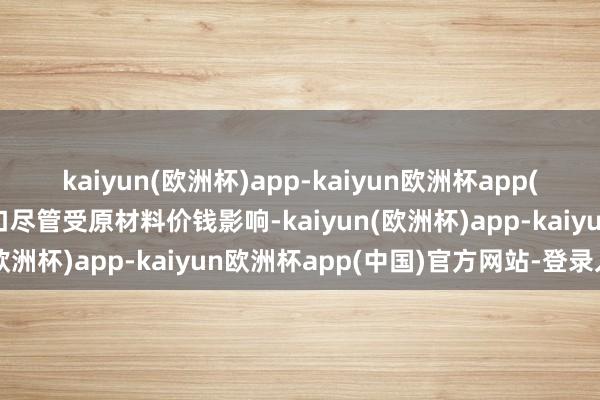 kaiyun(欧洲杯)app-kaiyun欧洲杯app(中国)官方网站-登录入口尽管受原材料价钱影响-kaiyun(欧洲杯)app-kaiyun欧洲杯app(中国)官方网站-登录入口