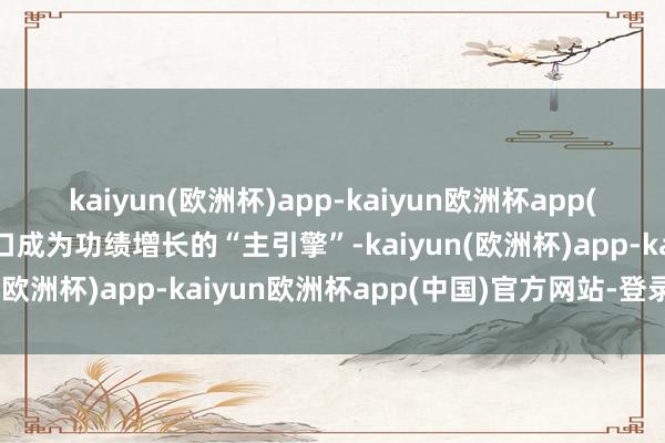 kaiyun(欧洲杯)app-kaiyun欧洲杯app(中国)官方网站-登录入口成为功绩增长的“主引擎”-kaiyun(欧洲杯)app-kaiyun欧洲杯app(中国)官方网站-登录入口