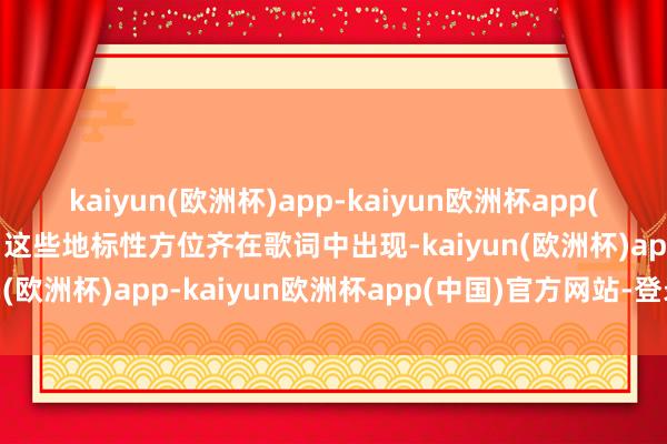 kaiyun(欧洲杯)app-kaiyun欧洲杯app(中国)官方网站-登录入口这些地标性方位齐在歌词中出现-kaiyun(欧洲杯)app-kaiyun欧洲杯app(中国)官方网站-登录入口