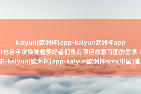 kaiyun(欧洲杯)app-kaiyun欧洲杯app(中国)官方网站-登录入口也合手续焕发着爱好者们虽有限但故意可图的需求-kaiyun(欧洲杯)app-kaiyun欧洲杯app(中国)官方网站-登录入口