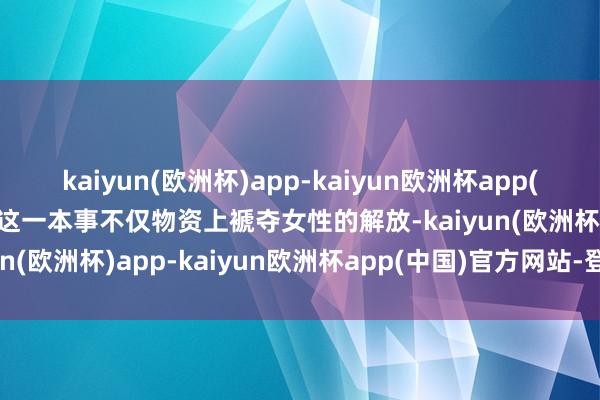 kaiyun(欧洲杯)app-kaiyun欧洲杯app(中国)官方网站-登录入口这一本事不仅物资上褫夺女性的解放-kaiyun(欧洲杯)app-kaiyun欧洲杯app(中国)官方网站-登录入口