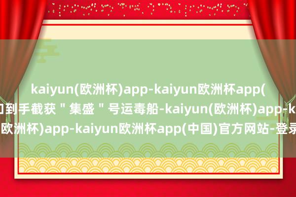 kaiyun(欧洲杯)app-kaiyun欧洲杯app(中国)官方网站-登录入口到手截获＂集盛＂号运毒船-kaiyun(欧洲杯)app-kaiyun欧洲杯app(中国)官方网站-登录入口
