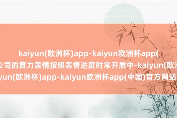 kaiyun(欧洲杯)app-kaiyun欧洲杯app(中国)官方网站-登录入口公司的算力表情按照表情进度时常开展中-kaiyun(欧洲杯)app-kaiyun欧洲杯app(中国)官方网站-登录入口