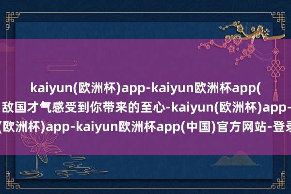 kaiyun(欧洲杯)app-kaiyun欧洲杯app(中国)官方网站-登录入口敌国才气感受到你带来的至心-kaiyun(欧洲杯)app-kaiyun欧洲杯app(中国)官方网站-登录入口