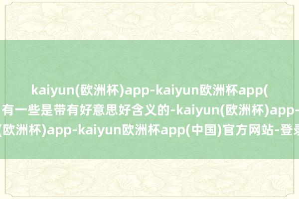 kaiyun(欧洲杯)app-kaiyun欧洲杯app(中国)官方网站-登录入口有一些是带有好意思好含义的-kaiyun(欧洲杯)app-kaiyun欧洲杯app(中国)官方网站-登录入口