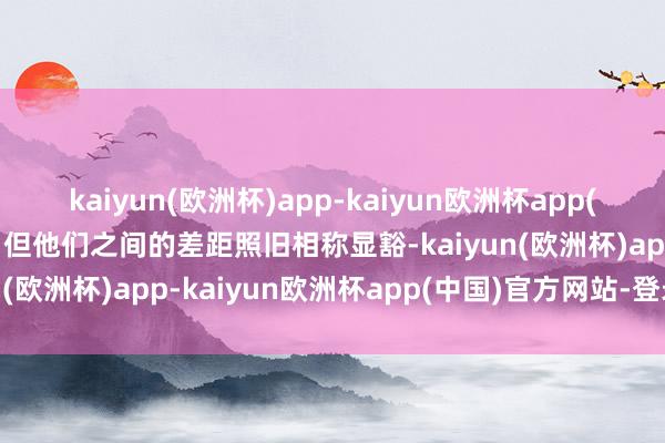 kaiyun(欧洲杯)app-kaiyun欧洲杯app(中国)官方网站-登录入口但他们之间的差距照旧相称显豁-kaiyun(欧洲杯)app-kaiyun欧洲杯app(中国)官方网站-登录入口