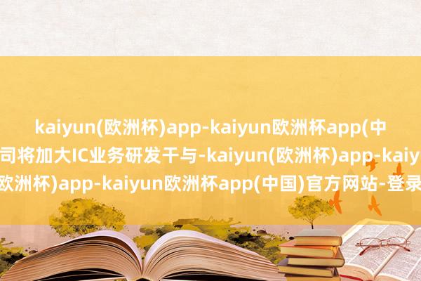 kaiyun(欧洲杯)app-kaiyun欧洲杯app(中国)官方网站-登录入口公司将加大IC业务研发干与-kaiyun(欧洲杯)app-kaiyun欧洲杯app(中国)官方网站-登录入口