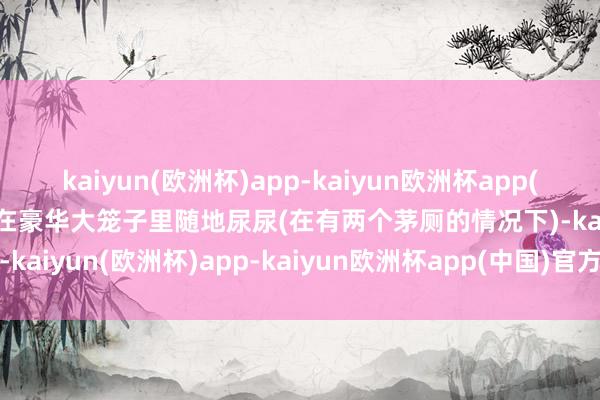 kaiyun(欧洲杯)app-kaiyun欧洲杯app(中国)官方网站-登录入口在豪华大笼子里随地尿尿(在有两个茅厕的情况下)-kaiyun(欧洲杯)app-kaiyun欧洲杯app(中国)官方网站-登录入口