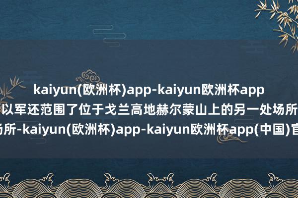 kaiyun(欧洲杯)app-kaiyun欧洲杯app(中国)官方网站-登录入口以军还范围了位于戈兰高地赫尔蒙山上的另一处场所-kaiyun(欧洲杯)app-kaiyun欧洲杯app(中国)官方网站-登录入口