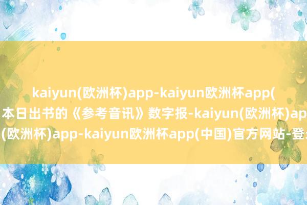 kaiyun(欧洲杯)app-kaiyun欧洲杯app(中国)官方网站-登录入口本日出书的《参考音讯》数字报-kaiyun(欧洲杯)app-kaiyun欧洲杯app(中国)官方网站-登录入口