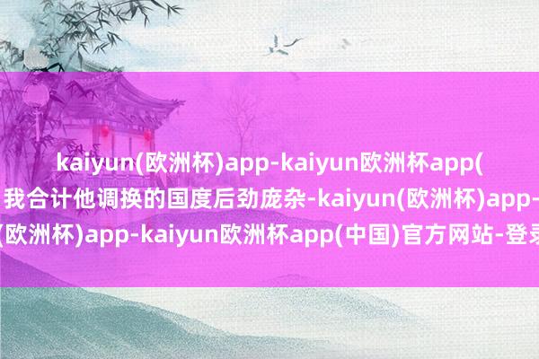 kaiyun(欧洲杯)app-kaiyun欧洲杯app(中国)官方网站-登录入口我合计他调换的国度后劲庞杂-kaiyun(欧洲杯)app-kaiyun欧洲杯app(中国)官方网站-登录入口