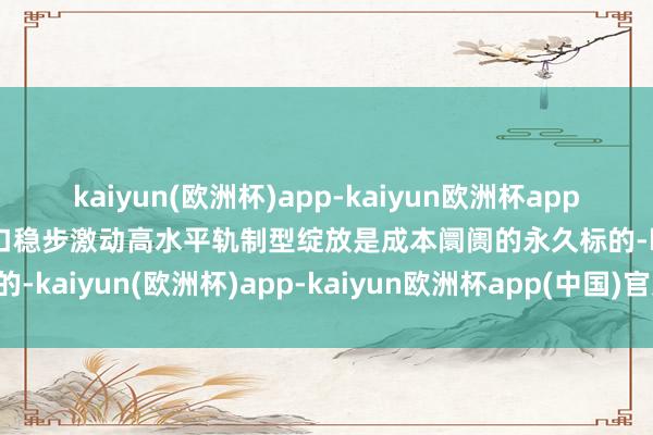 kaiyun(欧洲杯)app-kaiyun欧洲杯app(中国)官方网站-登录入口稳步激动高水平轨制型绽放是成本阛阓的永久标的-kaiyun(欧洲杯)app-kaiyun欧洲杯app(中国)官方网站-登录入口