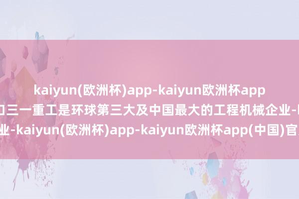 kaiyun(欧洲杯)app-kaiyun欧洲杯app(中国)官方网站-登录入口三一重工是环球第三大及中国最大的工程机械企业-kaiyun(欧洲杯)app-kaiyun欧洲杯app(中国)官方网站-登录入口