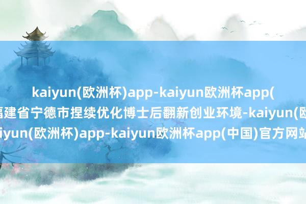 kaiyun(欧洲杯)app-kaiyun欧洲杯app(中国)官方网站-登录入口福建省宁德市捏续优化博士后翻新创业环境-kaiyun(欧洲杯)app-kaiyun欧洲杯app(中国)官方网站-登录入口